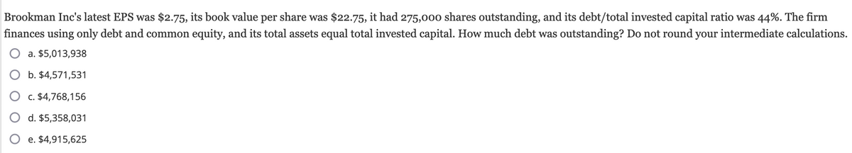 Brookman Inc's latest EPS was $2.75, its book value per share was $22.75, it had 275,000 shares outstanding, and its debt/total invested capital ratio was 44%. The firm
finances using only debt and common equity, and its total assets equal total invested capital. How much debt was outstanding? Do not round your intermediate calculations.
a. $5,013,938
b. $4,571,531
c. $4,768,156
d. $5,358,031
e. $4,915,625