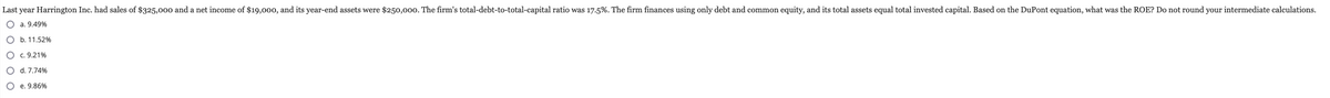 Last year Harrington Inc. had sales of $325,000 and a net income of $19,000, and its year-end assets were $250,000. The firm's total-debt-to-total-capital ratio was 17.5%. The firm finances using only debt and common equity, and its total assets equal total invested capital. Based on the DuPont equation, what was the ROE? Do not round your intermediate calculations.
O a. 9.49%
O b. 11.52%
O c. 9.21%
O d. 7.74%
O e. 9.86%