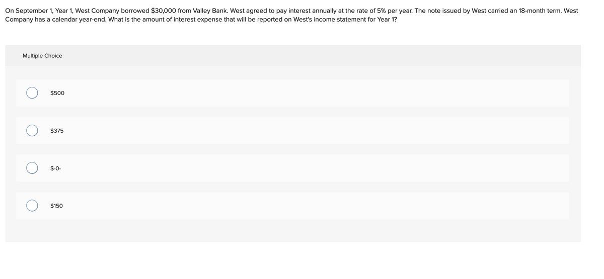 On September 1, Year 1, West Company borrowed $30,000 from Valley Bank. West agreed to pay interest annually at the rate of 5% per year. The note issued by West carried an 18-month term. West
Company has a calendar year-end. What is the amount of interest expense that will be reported on West's income statement for Year 1?
Multiple Choice
$500
$375
$-0-
$150
