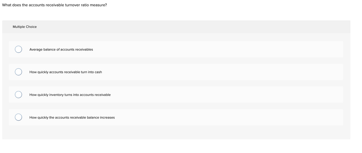 What does the accounts receivable turnover ratio measure?
Multiple Choice
Average balance of accounts receivables
How quickly accounts receivable turn into cash
How quickly inventory turns into accounts receivable
How quickly the accounts receivable balance increases