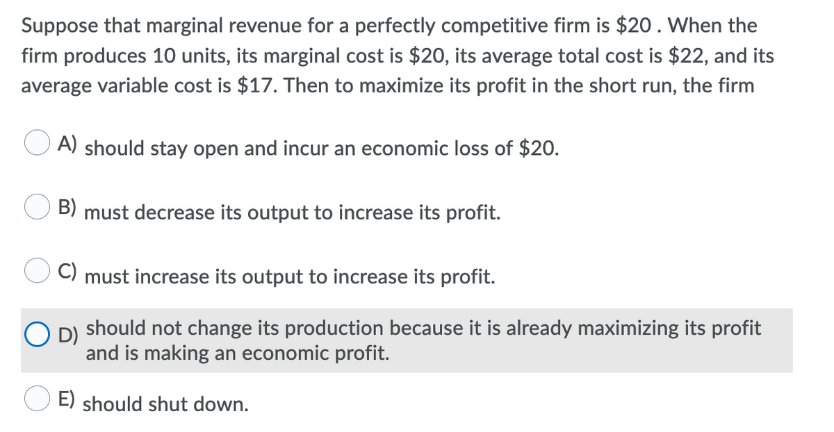 Suppose that marginal revenue for a perfectly competitive firm is $20. When the
firm produces 10 units, its marginal cost is $20, its average total cost is $22, and its
average variable cost is $17. Then to maximize its profit in the short run, the firm
A) should stay open and incur an economic loss of $20.
B) must decrease its output to increase its profit.
C) must increase its output to increase its profit.
O D) should not change its production because it is already maximizing its profit
and is making an economic profit.
E) should shut down.
