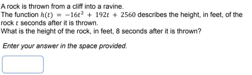 A rock is thrown from a cliff into a ravine.
The function h(t) = -16t² + 192t + 2560 describes the height, in feet, of the
rock t seconds after it is thrown.
What is the height of the rock, in feet, 8 seconds after it is thrown?
Enter your answer in the space provided.
