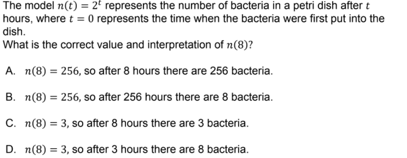 The model n(t) = 2° represents the number of bacteria in a petri dish after t
hours, where t = 0 represents the time when the bacteria were first put into the
dish.
What is the correct value and interpretation of n(8)?
A. n(8) = 256, so after 8 hours there are 256 bacteria.
B. n(8) = 256, so after 256 hours there are 8 bacteria.
C. n(8) = 3, so after 8 hours there are 3 bacteria.
%3D
D. n(8) = 3, so after 3 hours there are 8 bacteria.
