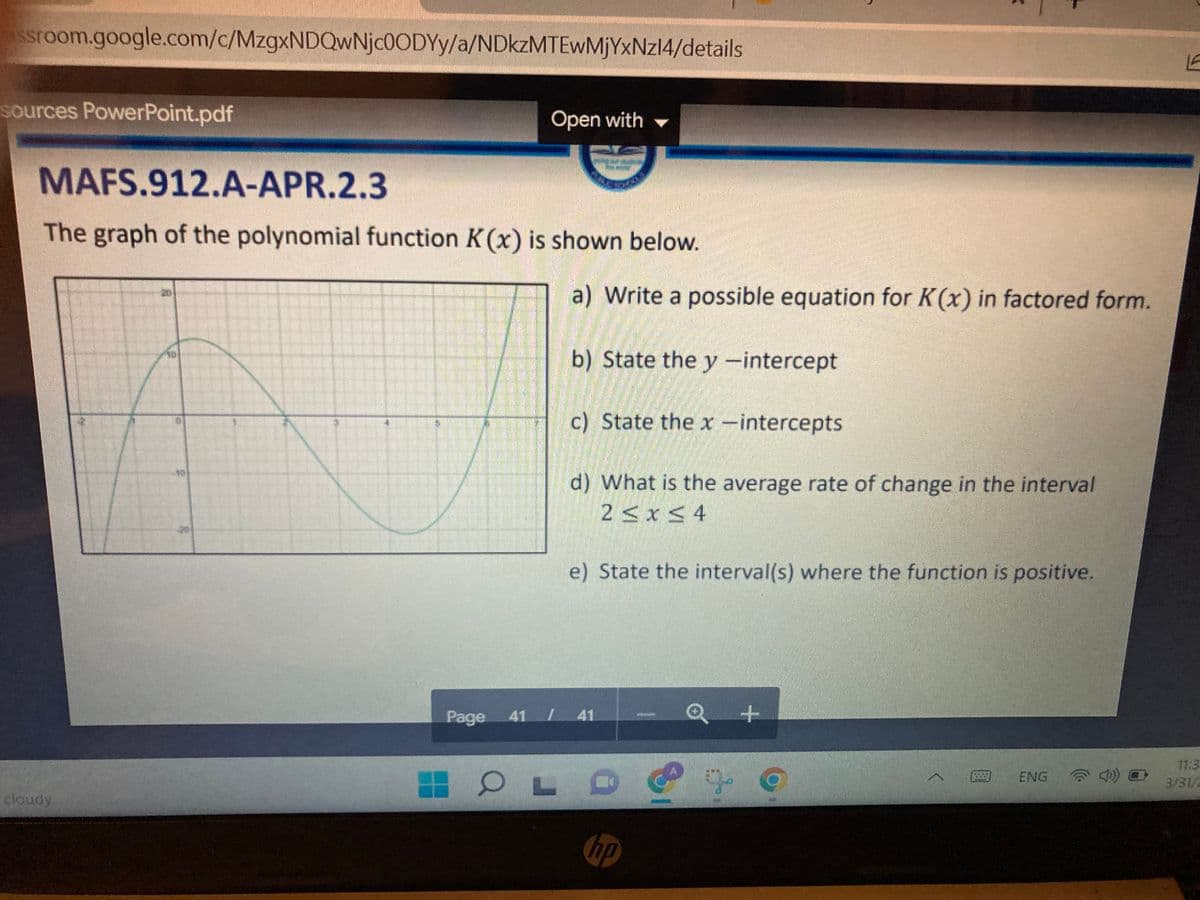 ssroom.google.com/c/MzgxNDQwNjc0ODYy/a/NDkzMTEwMjYxNz14/details
sources PowerPoint.pdf
Open with
MAFS.912.A-APR.2.3
The graph of the polynomial function K(x) is shown below.
a) Write a possible equation for K(x) in factored form.
b) State the y -intercept
c) State the x -intercepts
10
d) What is the average rate of change in the interval
2<x< 4
e) State the interval(s) where the function is positive.
Page 41 41
11:3
ENG
3/31/2
cloudy
hp
