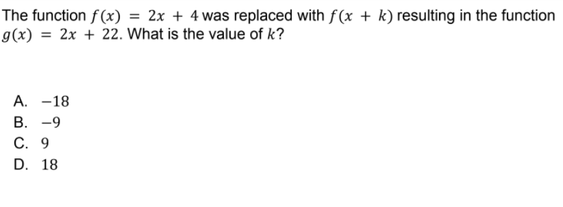 The function f (x) =
g(x) =
2x + 4 was replaced with f(x + k) resulting in the function
%3D
= 2x + 22. What is the value of k?
А. —18
В. -9
С. 9
D. 18
