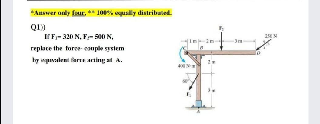 *Answer only four, ** 100% equally distributed.
Q1))
F2
If Fi= 320 N, F2= 500 N,
250 N
1 m
2 m
-3 m
replace the force- couple system
B
by equvalent force acting at A.
2 m
400 N-m
60°
3 m
