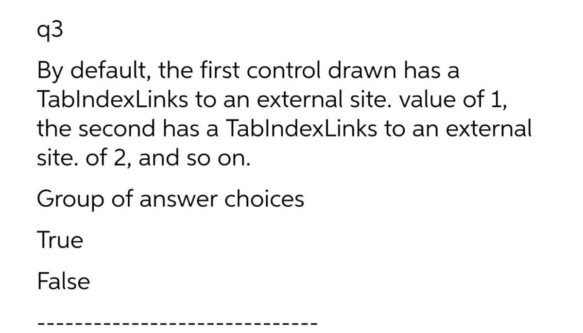 q3
By default, the first control drawn has a
TablndexLinks to an external site. value of 1,
the second has a TablndexLinks to an external
site. of 2, and so on.
Group of answer choices
True
False
