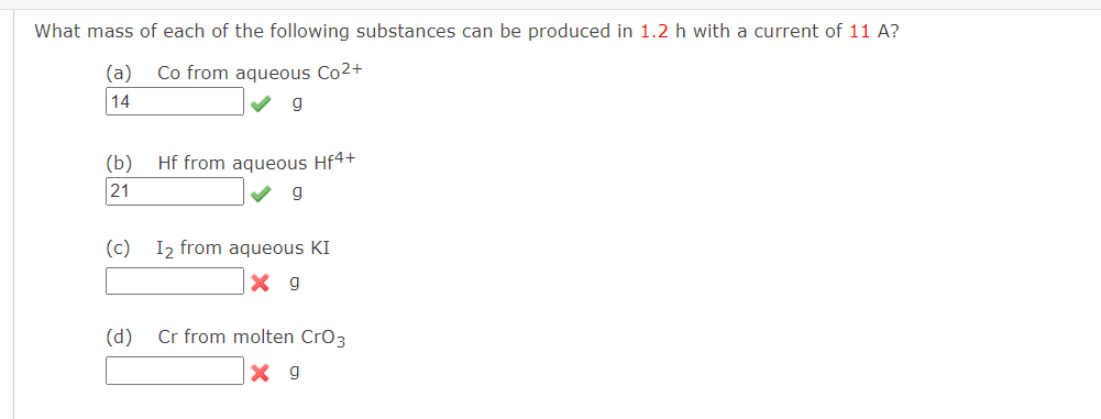 What mass of each of the following substances can be produced in 1.2 h with a current of 11 A?
(a) Co from aqueous Co²+
14
g
(b)
21
(c)
(d)
Hf from aqueous Hf4+
g
I₂ from aqueous KI
X g
Cr from molten CrO3
X 9