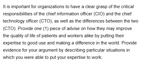 It is important for organizations to have a clear grasp of the critical
responsibilities of the chief information officer (CIO) and the chief
technology officer (CTO), as well as the differences between the two
(CTO). Provide one (1) piece of advise on how they may improve
the quality of life of patients and workers alike by putting their
expertise to good use and making a difference in the world. Provide
evidence for your argument by describing particular situations in
which you were able to put your expertise to work.