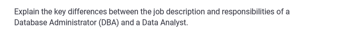 Explain the key differences between the job description and responsibilities of a
Database Administrator (DBA) and a Data Analyst.