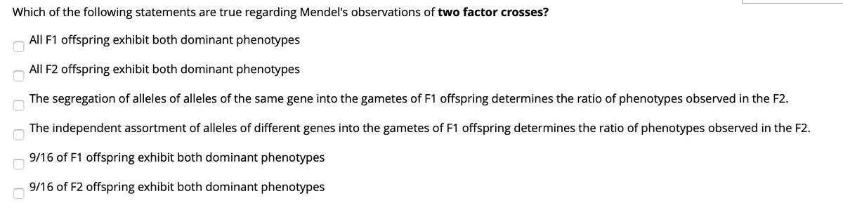 Which of the following statements are true regarding Mendel's observations of two factor crosses?
All F1 offspring exhibit both dominant phenotypes
All F2 offspring exhibit both dominant phenotypes
The segregation of alleles of alleles of the same gene into the gametes of F1 offspring determines the ratio of phenotypes observed in the F2.
The independent assortment of alleles of different genes into the gametes of F1 offspring determines the ratio of phenotypes observed in the F2.
9/16 of F1 offspring exhibit both dominant phenotypes
9/16 of F2 offspring exhibit both dominant phenotypes
