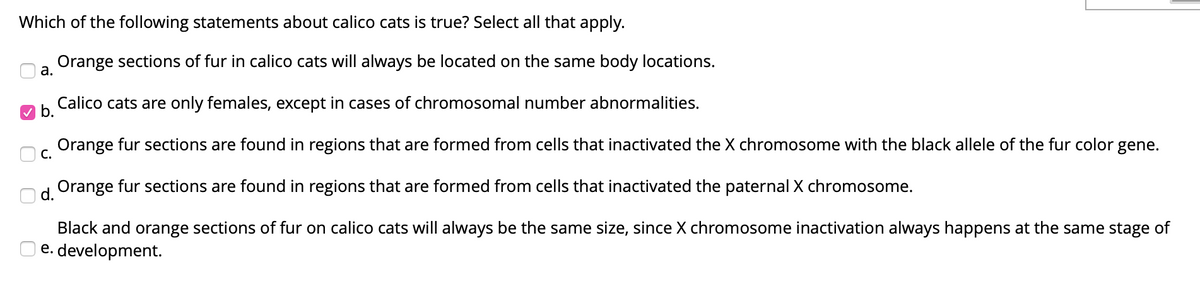 Which of the following statements about calico cats is true? Select all that apply.
Orange sections of fur in calico cats will always be located on the same body locations.
а.
Calico cats are only females, except in cases of chromosomal number abnormalities.
b.
Orange fur sections are found in regions that are formed from cells that inactivated the X chromosome with the black allele of the fur color gene.
С.
Orange fur sections are found in regions that are formed from cells that inactivated the paternal X chromosome.
d.
Black and orange sections of fur on calico cats will always be the same size, since X chromosome inactivation always happens at the same stage of
e. development.
