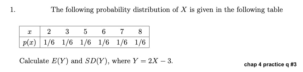 1.
The following probability distribution of X is given in the following table
X
2
3
5
6
7
8
p(x) 1/6 1/6 1/6 1/6 1/6 1/6
Calculate E(Y) and SD(Y), where Y = 2X - 3.
chap 4 practice q #3