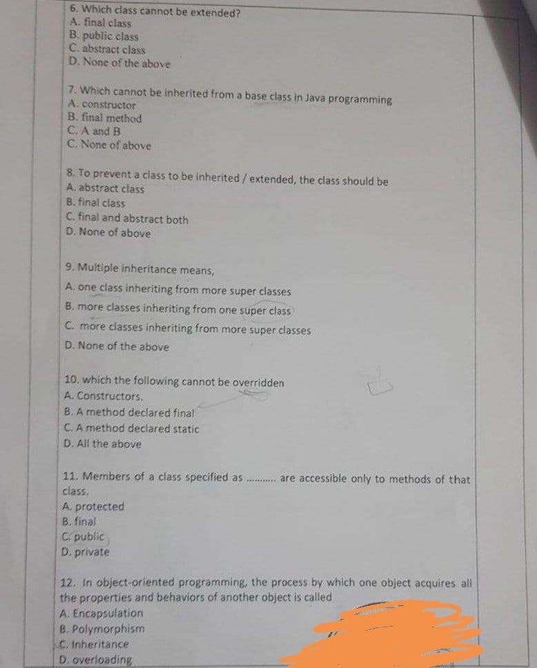 6. Which class cannot be extended?
A. final class
B. public class
C. abstract class
D. None of the above
7. Which cannot be inherited from a base class in Java programming
A. constructor
B. final method
C. A and B
C. None of above
8. To prevent a class to be inherited / extended, the class should be
A. abstract class
B. final class
C. final and abstract both
D. None of above
9. Multiple inheritance means,
A. one class inheriting from more super classes
B. more classes inheriting from one super class
C. more classes inheriting from more super classes
D. None of the above
10. which the following cannot be overridden
A. Constructors.
B. A method declared final
C. A method declared static
D. All the above
11. Members of a class specified as . are accessible only to methods of that
class.
A. protected
B. final
Cpublic
D. private
12. In object-oriented programming, the process by which one object acquires all
the properties and behaviors of another object is called
A. Encapsulation
B. Polymorphism
C. Inheritance
D. overloading
