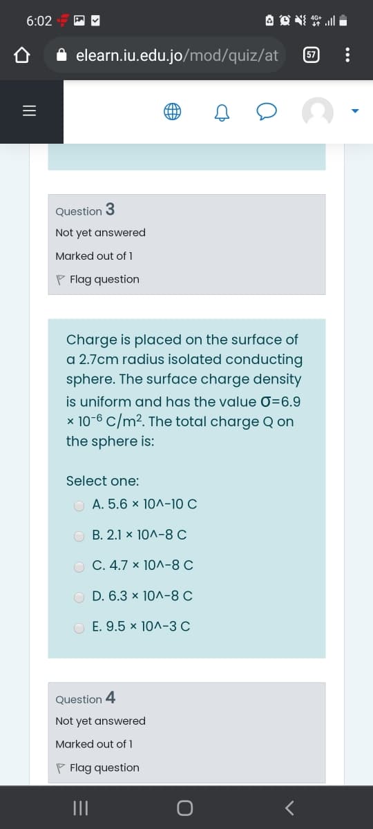 6:02
A 点掉三
elearn.iu.edu.jo/mod/quiz/at
57
Question 3
Not yet answered
Marked out of 1
P Flag question
Charge is placed on the surface of
a 2.7cm radius isolated conducting
sphere. The surface charge density
is uniform and has the value 0=6.9
x 10-6 C/m². The total charge Q on
the sphere is:
Select one:
O A. 5.6 x 10^-10 C
О В. 2.1 х 10л-8 С
O C. 4.7 × 10^-8 C
O D. 6.3 x 10^-8 C
O E. 9.5 × 10^-3 C
Question 4
Not yet answered
Marked out of 1
P Flag question
II
II
