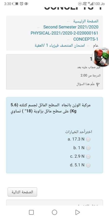 3:30 O
all 100 Jo
الصفحة الرئيسية
Second Semester 2021/2020
PHYSICAL-2021/2020-2-020000161
CONCEPTS-1
امتحان المنتصف فيزياء 1 العقبة
عام
ير مجاب عليه بعد
الدرجة من 0 2.0
علم هذا السؤال
مركبة الوزن باتجاه السطح المائل لجسم كتلته )5.6
Kg( على سطح مائل بزاوية )18°( تساوي
اختر أحد الخيارات
a. 17.3 N
b. 1 N
c. 2.9 N
d. 5.1 N
الصفحة التالية
