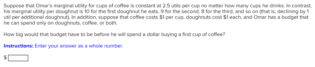 Suppose that Omar's marginal utility for cups of coffee is constant at 2.5 utils per cup no matter how many cups he drinks. In contrast,
his marginal utility per doughnut is 10 for the first doughnut he eats, 9 for the second, 8 for the third, and so on (that is, declining by 1
util per additional doughnut). In addition, suppose that coffee costs $1 per cup, doughnuts cost $1 each, and Omar has a budget that
he can spend only on doughnuts, coffee, or both.
How big would that budget have to be before he will spend a dollar buying a first cup of coffee?
Instructions: Enter your answer as a whole number.
2$
