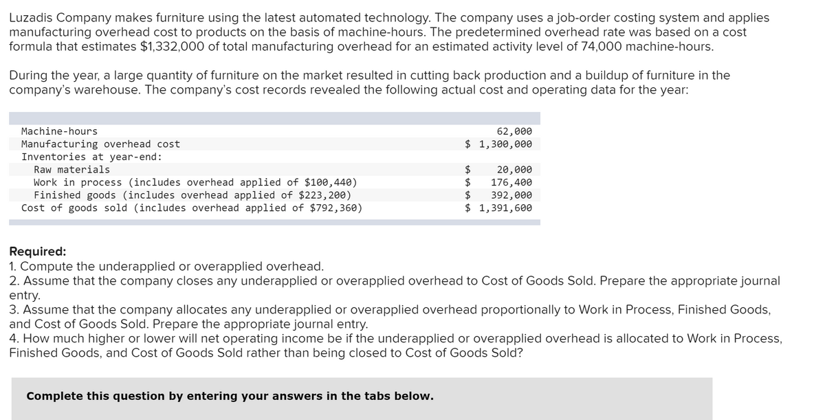 Luzadis Company makes furniture using the latest automated technology. The company uses a job-order costing system and applies
manufacturing overhead cost to products on the basis of machine-hours. The predetermined overhead rate was based on a cost
formula that estimates $1,332,000 of total manufacturing overhead for an estimated activity level of 74,000 machine-hours.
During the year, a large quantity of furniture on the market resulted in cutting back production and a buildup of furniture in the
company's warehouse. The company's cost records revealed the following actual cost and operating data for the year:
Machine-hours
62,000
$ 1,300,000
Manufacturing overhead cost
Inventories at year-end:
Raw materials
20,000
Work in process (includes overhead applied of $100,440)
Finished goods (includes overhead applied of $223,200)
Cost of goods sold (includes overhead applied of $792,360)
$
176,400
$
392,000
$ 1,391,600
Required:
1. Compute the underapplied or overapplied overhead.
2. Assume that the company closes any underapplied or overapplied overhead to Cost of Goods Sold. Prepare the appropriate journal
entry.
3. Assume that the company allocates any underapplied or overapplied overhead proportionally to Work in Process, Finished Goods,
and Cost of Goods Sold. Prepare the appropriate journal entry.
4. How much higher or lower will net operating income be if the underapplied or overapplied overhead is allocated to Work in Process,
Finished Goods, and Cost of Goods Sold rather than being closed to Cost of Goods Sold?
Complete this question by entering your answers in the tabs below.
