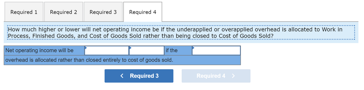 Required 1
Required 2
Required 3
Required 4
How much higher or lower will net operating income be if the underapplied or overapplied overhead is allocated to Work in
:Process, Finished Goods, and Cost of Goods Sold rather than being closed to Cost of Goods Sold?
Net operating income will be
if the
overhead is allocated rather than closed entirely to cost of goods sold.
< Required 3
Required 4 >
