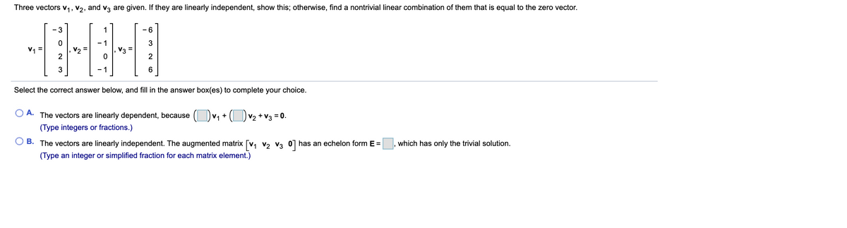 Three vectors v1, V2, and v3 are given. If they are linearly independent, show this; otherwise, find a nontrivial linear combination of them that is equal to the zero vector.
- 3
1
- 6
V1
2
3
Select the correct answer below, and fill in the answer box(es) to complete your choice.
A. The vectors are linearly dependent, because
V1 + ( Dv2 +v3 = 0.
(Type integers or fractions.)
O B. The vectors are linearly independent. The augmented matrix [v, v, v3 0] has an echelon form E =
which has only the trivial solution.
(Type an integer or simplified fraction for each matrix element.)
