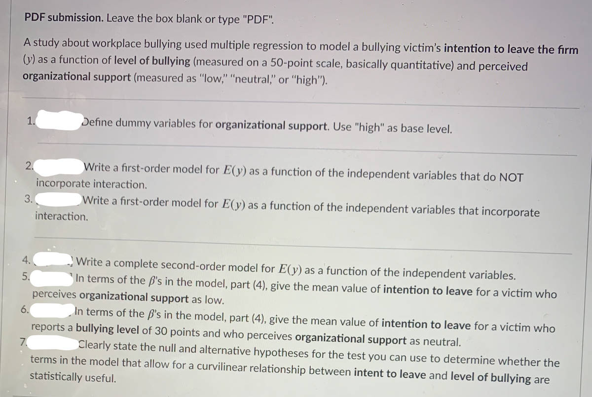 PDF submission. Leave the box blank or type "PDF".
A study about workplace bullying used multiple regression to model a bullying victim's intention to leave the fırm
(y) as a function of level of bullying (measured on a 50-point scale, basically quantitative) and perceived
organizational support (measured as "low," "neutral," or "high").
1.
Define dummy variables for organizational support. Use "high" as base level.
2.
Write a first-order model for E(y) as a function of the independent variables that do NOT
incorporate interaction.
3.
Write a first-order model for E(y) as a function of the independent variables that incorporate
interaction.
4.
Write a complete second-order model for E(y) as a function of the independent variables.
5.
In terms of the ß's in the model, part (4), give the mean value of intention to leave for a victim who
perceives organizational support as low.
6.
In terms of the ß's in the model, part (4), give the mean value of intention to leave for a victim who
reports a bullying level of 30 points and who perceives organizational support as neutral.
7.
Clearly state the null and alternative hypotheses for the test you can use to determine whether the
terms in the model that allow for a curvilinear relationship between intent to leave and level of bullying are
statistically useful.
