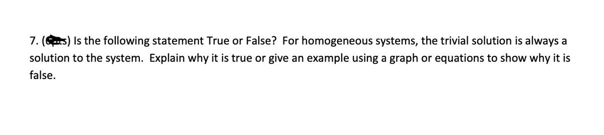 7. (Gts) Is the following statement True or False? For homogeneous systems, the trivial solution is always a
solution to the system. Explain why it is true or give an example using a graph or equations to show why it is
false.
