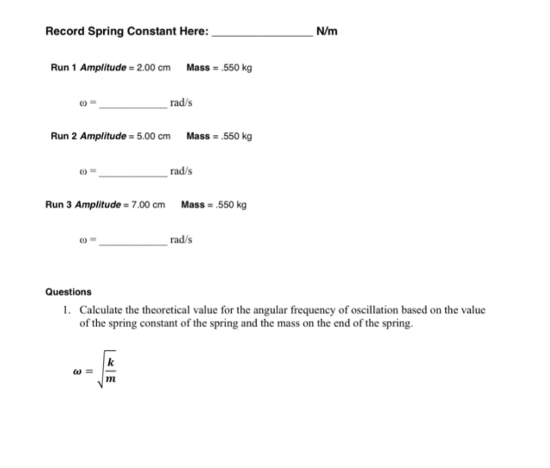 Record Spring Constant Here:
N/m
Run 1 Amplitude = 2.00 cm
Mass = .550 kg
rad/s
Run 2 Amplitude = 5.00 cm
Mass = .550 kg
rad/s
Run 3 Amplitude = 7.00 cm
Mass = .550 kg
rad/s
Questions
1. Calculate the theoretical value for the angular frequency of oscillation based on the value
of the spring constant of the spring and the mass on the end of the spring.
k
w =
