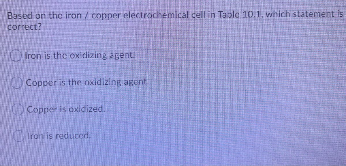 Based on the iron / copper electrochemical cell in Table 10.1, which statement is
correct?
O Iron is the oxidizing agent.
O Copper is the oxidizing agent.
Copper is oxidized.
) Iron is reduced.
