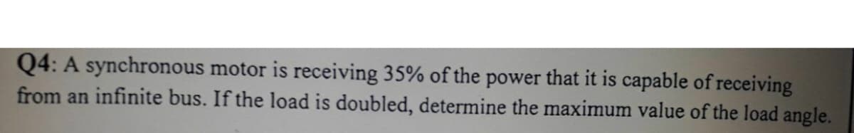 Q4: A synchronous motor is receiving 35% of the power that it is capable of receiving
from an infinite bus. If the load is doubled, determine the maximum value of the load angle.
