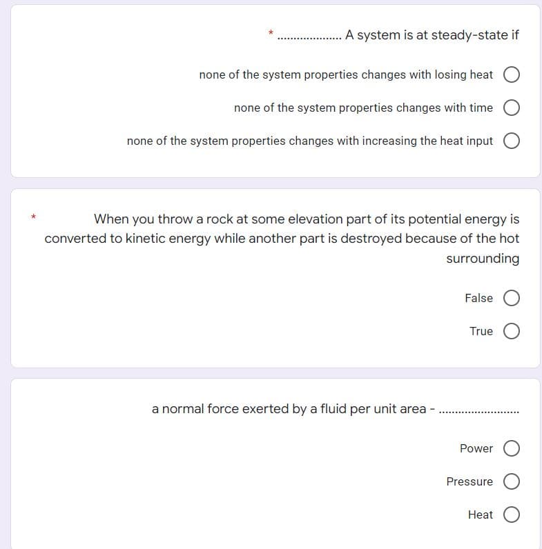 A system is at steady-state if
none of the system properties changes with losing heat
none of the system properties changes with time
none of the system properties changes with increasing the heat input
When you throw a rock at some elevation part of its potential energy is
converted to kinetic energy while another part is destroyed because of the hot
surrounding
False
True
a normal force exerted by a fluid per unit area-
Power
Pressure
Heat
