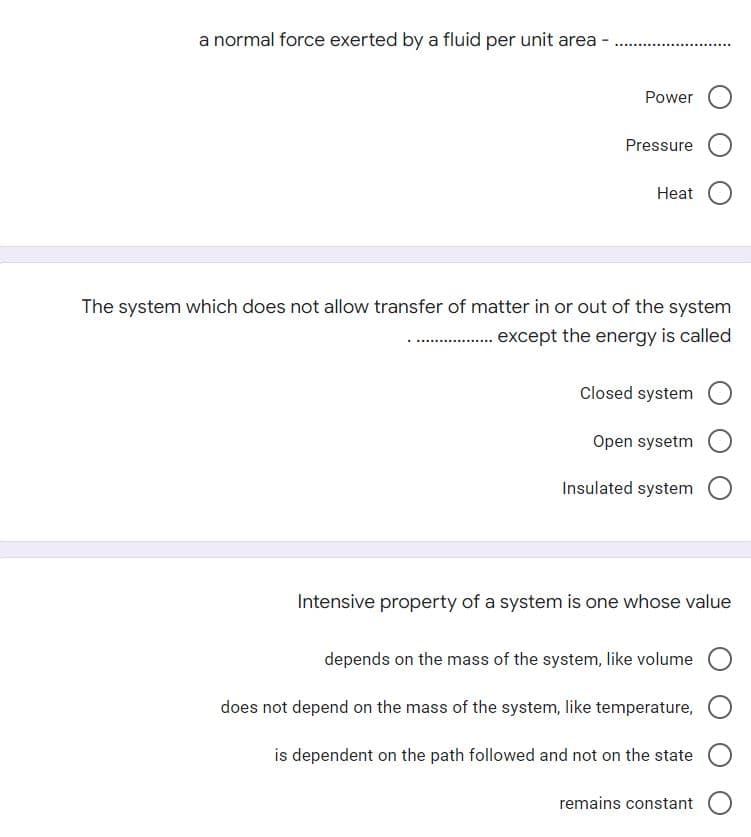 a normal force exerted by a fluid per unit area
Power
Pressure
Heat
The system which does not allow transfer of matter in or out of the system
except the energy is called
Closed system
Open sysetm
Insulated system
Intensive property of a system is one whose value
depends on the mass of the system, like volume
does not depend on the mass of the system, like temperature,
is dependent on the path followed and not on the state
remains constant
