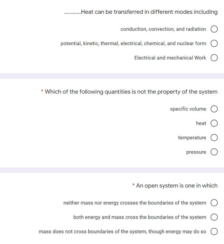 .Heat can be transferred in different modes including
..
conduction, convection, and radiation
potential, kinetic, thermal, electrical, chemical, and nuclear form
Electrical and mechanical Work
* Which of the following quantities is not the property of the system
specific volume
heat
temperature
pressure
An open system is one in which
neither mass nor energy crosses the boundaries of the system
both energy and mass cross the boundaries of the system
mass does not cross boundaries of the system, though energy may do so
