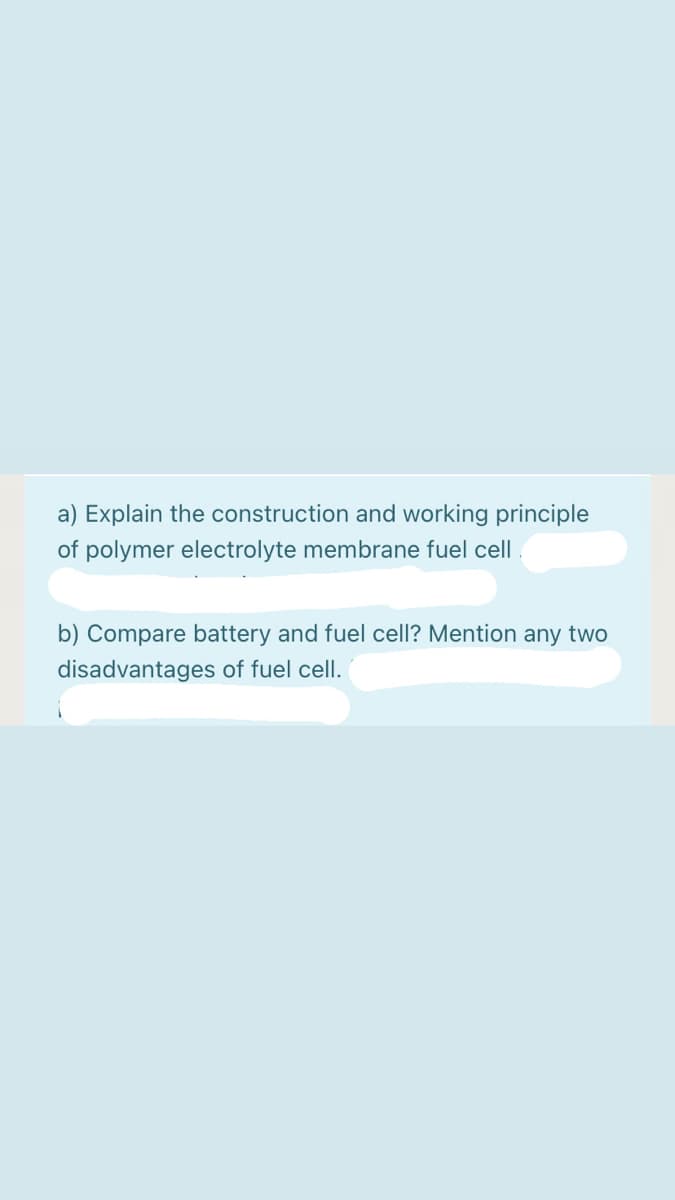 a) Explain the construction and working principle
of polymer electrolyte membrane fuel cell
b) Compare battery and fuel cell? Mention any two
disadvantages of fuel cell.
