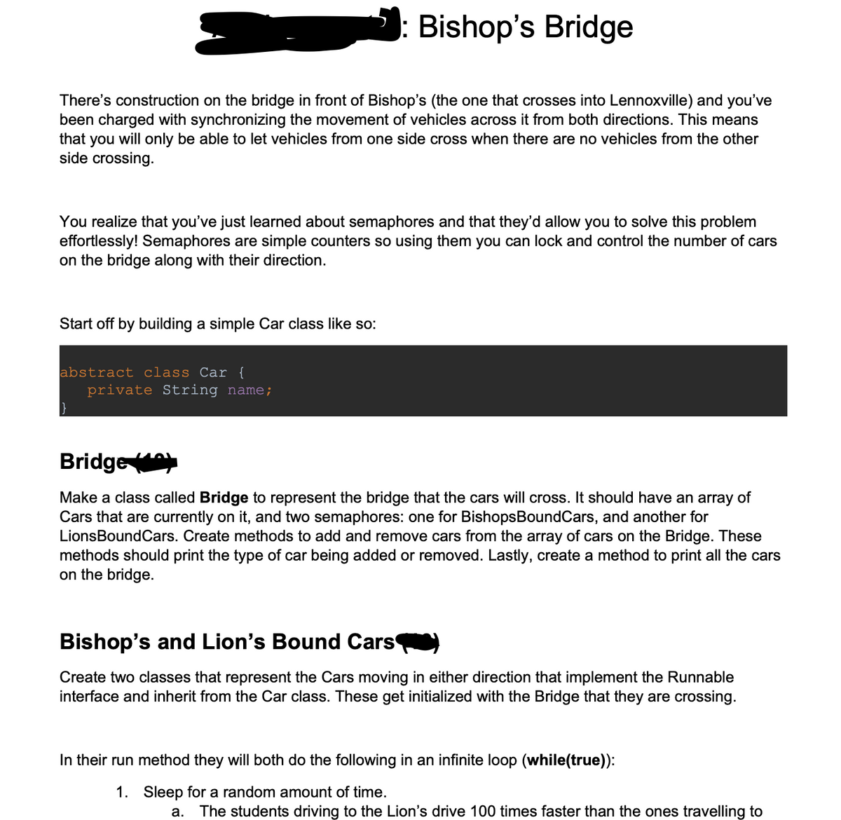 Bishop's Bridge
There's construction on the bridge in front of Bishop's (the one that crosses into Lennoxville) and you've
been charged with synchronizing the movement of vehicles across it from both directions. This means
that you will only be able to let vehicles from one side cross when there are no vehicles from the other
side crossing.
You realize that you've just learned about semaphores and that they'd allow you to solve this problem
effortlessly! Semaphores are simple counters so using them you can lock and control the number of cars
on the bridge along with their direction.
Start off by building a simple Car class like so:
abstract class Car {
private String name;
Bridge
Make a class called Bridge to represent the bridge that the cars will cross. It should have an array of
Cars that are currently on it, and two semaphores: one for Bishops BoundCars, and another for
LionsBoundCars. Create methods to add and remove cars from the array of cars on the Bridge. These
methods should print the type of car being added or removed. Lastly, create a method to print all the cars
on the bridge.
Bishop's and Lion's Bound Cars
Create two classes that represent the Cars moving in either direction that implement the Runnable
interface and inherit from the Car class. These get initialized with the Bridge that they are crossing.
In their run method they will both do the following in an infinite loop (while(true)):
1. Sleep for a random amount of time.
a.
The students driving to the Lion's drive 100 times faster than the ones travelling to