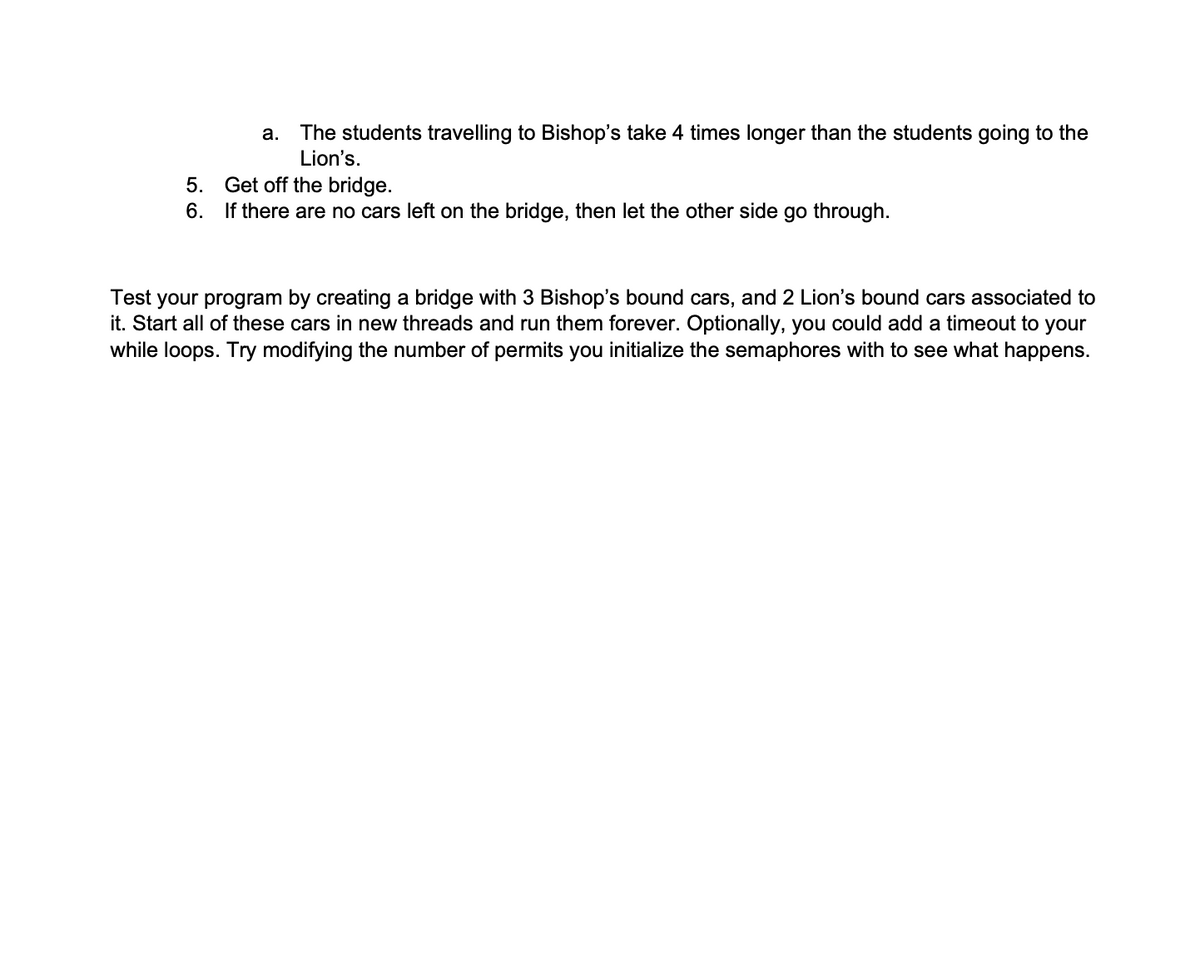 5.
6.
a. The students travelling to Bishop's take 4 times longer than the students going to the
Lion's.
Get off the bridge.
If there are no cars left on the bridge, then let the other side go through.
Test your program by creating a bridge with 3 Bishop's bound cars, and 2 Lion's bound cars associated to
it. Start all of these cars in new threads and run them forever. Optionally, you could add a timeout to your
while loops. Try modifying the number of permits you initialize the semaphores with to see what happens.