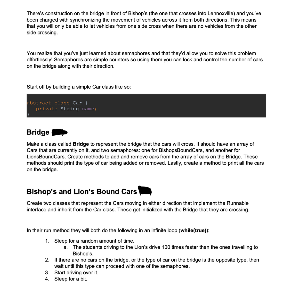 There's construction on the bridge in front of Bishop's (the one that crosses into Lennoxville) and you've
been charged with synchronizing the movement of vehicles across it from both directions. This means
that you will only be able to let vehicles from one side cross when there are no vehicles from the other
side crossing.
You realize that you've just learned about semaphores and that they'd allow you to solve this problem
effortlessly! Semaphores are simple counters so using them you can lock and control the number of cars
on the bridge along with their direction.
Start off by building a simple Car class like so:
abstract class Car {
private String name;
Bridge
Make a class called Bridge to represent the bridge that the cars will cross. It should have an array of
Cars that are currently on it, and two semaphores: one for BishopsBoundCars, and another for
LionsBoundCars. Create methods to add and remove cars from the array of cars on the Bridge. These
methods should print the type of car being added or removed. Lastly, create a method to print all the cars
on the bridge.
Bishop's and Lion's Bound Cars
Create two classes that represent the Cars moving in either direction that implement the Runnable
interface and inherit from the Car class. These get initialized with the Bridge that they are crossing.
In their run method they will both do the following in an infinite loop (while(true)):
1. Sleep for a random amount of time.
a. The students driving to the Lion's drive 100 times faster than the ones travelling to
Bishop's.
2. If there are no cars on the bridge, or the type of car on the bridge is the opposite type, then
wait until this type can proceed with one of the semaphores.
3. Start driving over it.
4. Sleep for a bit.