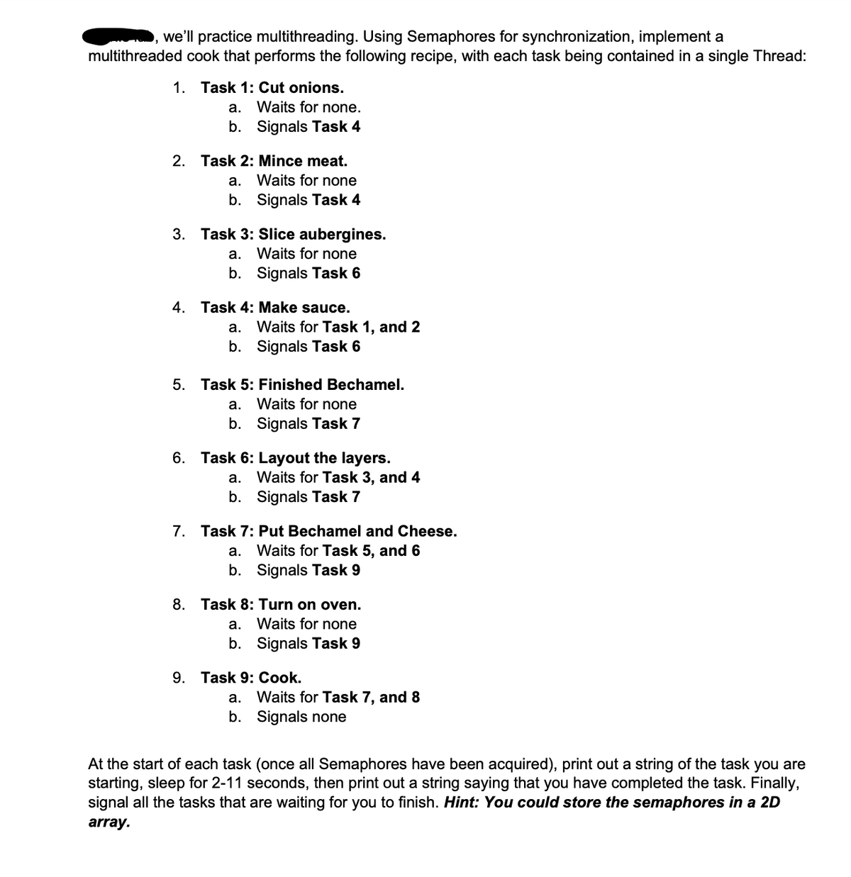 we'll practice multithreading. Using Semaphores for synchronization, implement a
multithreaded cook that performs the following recipe, with each task being contained in a single Thread:
1. Task 1: Cut onions.
a.
Waits for none.
b. Signals Task 4
2. Task 2: Mince meat.
a.
Waits for none
b. Signals Task 4
3. Task 3: Slice aubergines.
a.
Waits for none
b. Signals Task 6
4. Task 4: Make sauce.
a.
Waits for Task 1, and 2
b. Signals Task 6
5. Task 5: Finished Bechamel.
a.
Waits for none
b. Signals Task 7
6. Task 6: Layout the layers.
a.
Waits for Task 3, and 4
b. Signals Task 7
7. Task 7: Put Bechamel and Cheese.
a.
Waits for Task 5, and 6
b. Signals Task 9
8. Task 8: Turn on oven.
a.
Waits for none
b. Signals Task 9
9. Task 9: Cook.
a.
Waits for Task 7, and 8
b. Signals none
At the start of each task (once all Semaphores have been acquired), print out a string of the task you are
starting, sleep for 2-11 seconds, then print out a string saying that you have completed the task. Finally,
signal all the tasks that are waiting for you to finish. Hint: You could store the semaphores in a 2D
array.