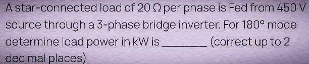 A star-connected load of 20 02 per phase is Fed from 450 V
source through a 3-phase bridge inverter. For 180° mode
determine load power in kW is.
(correct up to 2
decimal places)