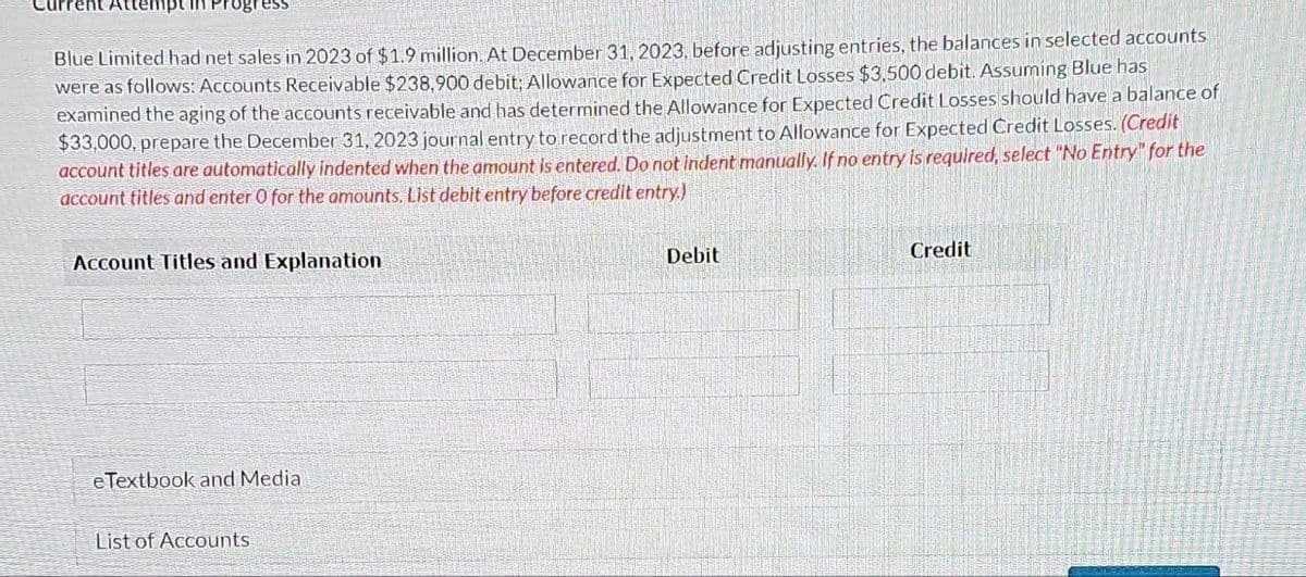 urrent Atte
Blue Limited had net sales in 2023 of $1.9 million. At December 31, 2023, before adjusting entries, the balances in selected accounts
were as follows: Accounts Receivable $238,900 debit; Allowance for Expected Credit Losses $3,500 debit. Assuming Blue has
examined the aging of the accounts receivable and has determined the Allowance for Expected Credit Losses should have a balance of
$33,000, prepare the December 31, 2023 journal entry to record the adjustment to Allowance for Expected Credit Losses. (Credit
account titles are automatically indented when the amount is entered. Do not indent manually. If no entry is required, select "No Entry" for the
account titles and enter O for the amounts. List debit entry before credit entry.)
Account Titles and Explanation
eTextbook and Media
List of Accounts
Debit
Credit