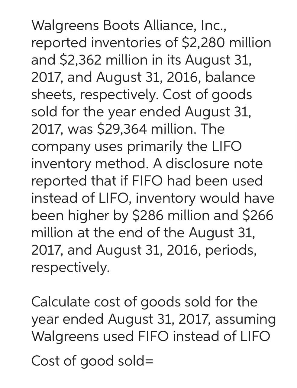 Walgreens Boots Alliance, Inc.,
reported inventories of $2,280 million
and $2,362 million in its August 31,
2017, and August 31, 2016, balance
sheets, respectively. Cost of goods
sold for the year ended August 31,
2017, was $29,364 million. The
company uses primarily the LIFO
inventory method. A disclosure note
reported that if FIFO had been used
instead of LIFO, inventory would have
been higher by $286 million and $266
million at the end of the August 31,
2017, and August 31, 2016, periods,
respectively.
Calculate cost of goods sold for the
year ended August 31, 2017, assuming
Walgreens used FIFO instead of LIFO
Cost of good sold=