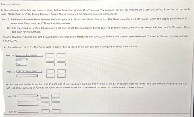 Sales
promotions
At the bottom of all its February sales receipts, Seifert Stores Inc. printed $2-off coupons. The coupons may be redeemed March 1-April 30. Seifert Stores Inc. accepts only
cash, MasterCard, or VISA. During February, Seifert Stores completed the following selected transactions:
Feb. 6. Sold merchandise to Marci Andrews with a list price of $175 that cost Seifert Stores Inc. $80. Marci presented a $5-off coupon, which she clipped out of the local
newspaper. Marci used her VISA card for the purchase.
18. Sold merchandise to Chris Johnson with a list price of $50 that cost Seifert Stores $24. The bottom of Chris Johnson's cash receipt includes the $2-off coupon. Chris
paid cash for his purchase.
Assume that Seifert Stores Inc. sold $40,000,000 of merchandise in March and that 1,400,000 of the $2-off coupons were redeemed. The cost of the merchandise sold was
$23,600,000.
a. Journalize on March 31, the March sales for Seifert Stores Inc. If an amount box does not require an entry, leave it blank.
Mar 31 Accounts Receivable
Sales
Cash
Mar 31 Cost of Goods Sold
b. Assume that Seifert Stores Inc. sold $33,500,000 of merchandise in April and that 440,000 of the $2-off coupons were redeemed. The cost of the merchandise sold was
$19,100,000. Journalize on April 30 the April sales of Seifert Stores Inc. If an amount box does not require an entry, leave it blank.
Apr. 30
Apr. 30
I