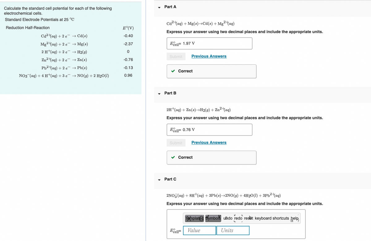 Part A
Calculate the standard cell potential for each of the following
electrochemical cells.
Standard Electrode Potentials at 25 °C
Ca2 tag) + Mg(s)–→Cd(s) + Mg²taq)
Reduction Half-Reaction
E°(V)
Express your answer using two decimal places and include the appropriate units.
Cd2 tag) + 2 e- → Cd(s)
-0.40
Eell= 1.97 V
Mg2 (ag) + 2 e → Mg(s)
2 Ht(aq) + 2 e- → H2(9)
-2.37
Submit
Previous Answers
Zn2tag) + 2 e- → Zn(s)
-0.76
Pb2tag) + 2 e- → Pb(s)
-0.13
v Correct
NO3 (ag) + 4 H (aq) + 3 e → NO(g) + 2 H2O(1)
0.96
Part B
2H (ag) + Zn(s)→H2(9) + Zn²tag)
Express your answer using two decimal places and include the appropriate units.
Eell= 0.76 V
Submit
Previous Answers
v Correct
• Part C
2NO3 (ag) + 8H†(ag) + 3Pb(s)→2NO(g) + 4H2O(1) + 3Pb²Mag)
Express your answer using two decimal places and include the appropriate units.
Templates Symbols undo redo reset keyboard shortcuts help,
Ecell=
Value
Units
