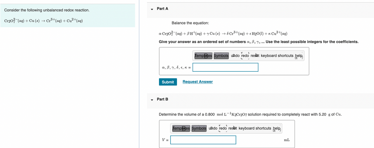 Part A
Consider the following unbalanced redox reaction.
Cr203 (ag) + Cu (8) → Cr³+(ag) + Cu²+(aq)
Balance the equation:
a Cr203 (ag) + BH†(aq) + y Cu (s) → 8 Cr³+(ag) + e H20(1) + « Cu²+(ag)
Give your answer as an ordered set of numbers a, B, y, .. Use the least possible integers for the coefficients.
Templates Symbols uado redo reset keyboard shortcuts help,
α, β, γ, δ, ε, κ=
Submit
Request Answer
Part B
Determine the volume of a 0.800 mol L-'K2C1207 solution required to completely react with 5.20 g of Cu.
Templates Symbols undo redo reset keyboard shortcuts help
V =
mL
