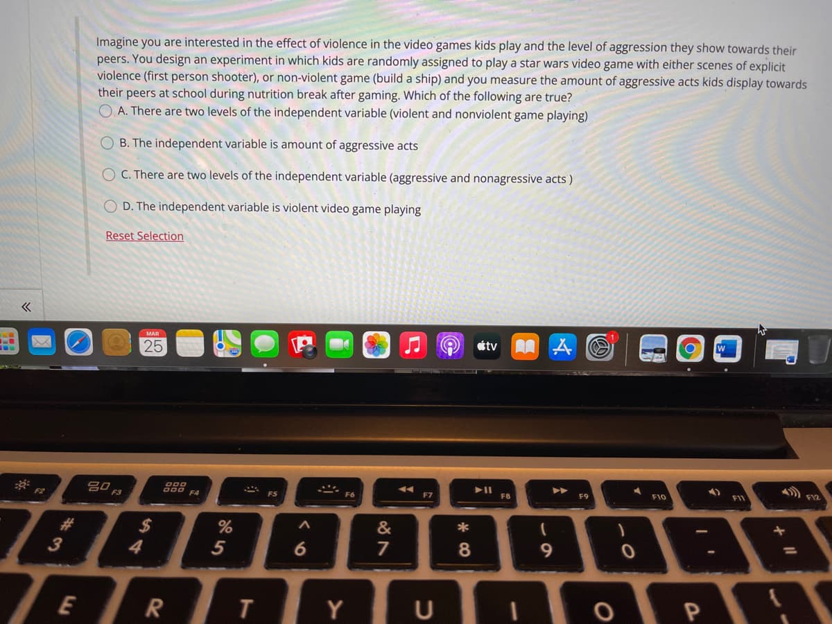 Imagine you are interested in the effect of violence in the video games kids play and the level of aggression they show towards their
peers. You design an experiment in which kids are randomly assigned to play a star wars video game with either scenes of explicit
violence (first person shooter), or non-violent game (build a ship) and you measure the amount of aggressive acts kids display towards
their peers at school during nutrition break after gaming. Which of the following are true?
O A. There are two levels of the independent variable (violent and nonviolent game playing)
B. The independent variable is amount of aggressive acts
O C. There are two levels of the independent variable (aggressive and nonagressive acts )
O D. The independent variable is violent video game playing
Reset Selection
MAR
25
étv
W
S0 F3
D00
ES
F6
F7
FB
F9
F10
FI1
7886
%24
&
6
7
8.
9.
%3D
E
Y
U
