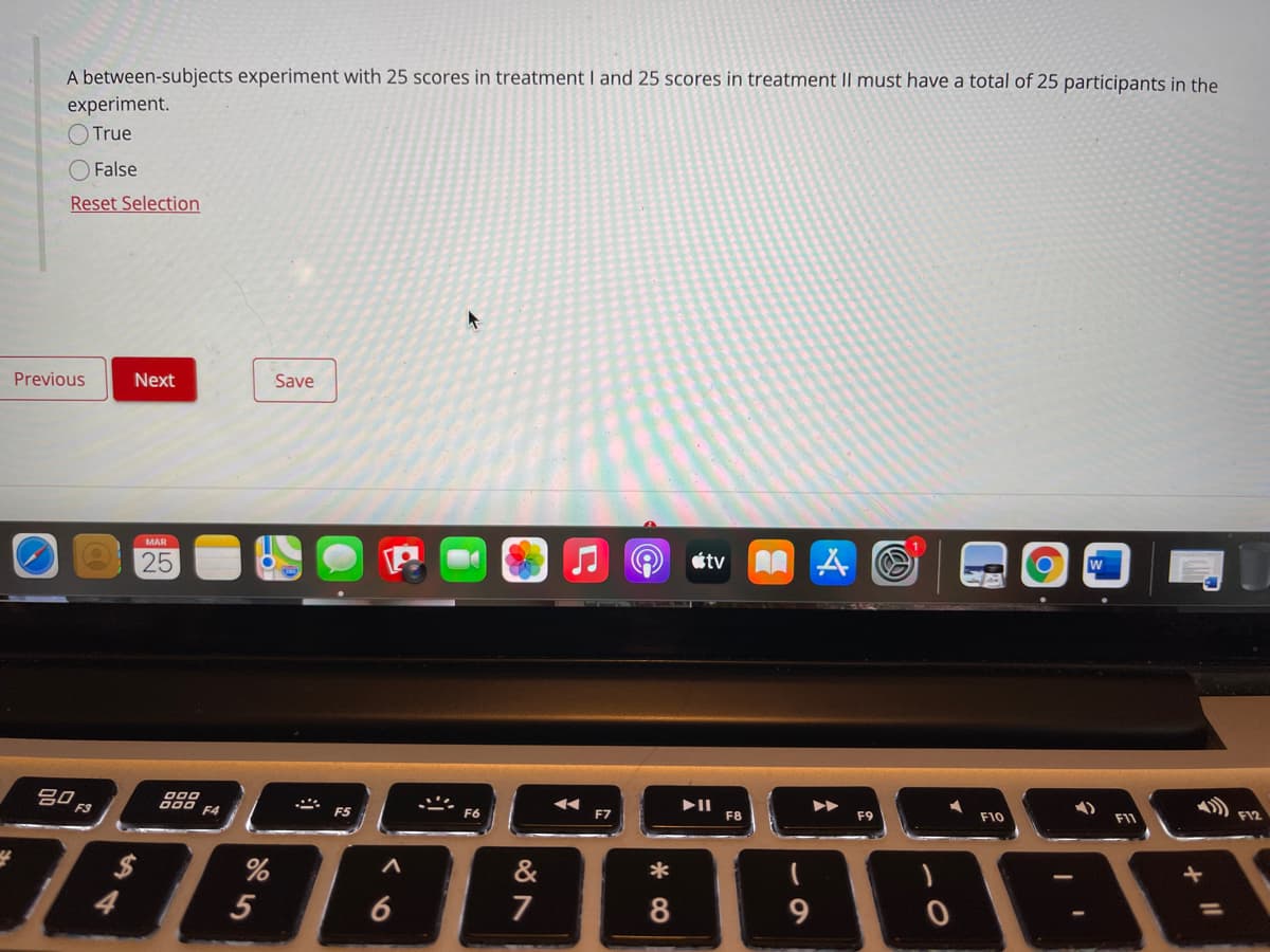 A between-subjects experiment with 25 scores in treatment I and 25 scores in treatment Il must have a total of 25 participants in the
experiment.
True
False
Reset Selection
Previous
Next
Save
MAR
25
étv
w
吕0
F4
F5
F6
F7
F8
F9
F10
F11
F12
&
*
5
7
CO
6
