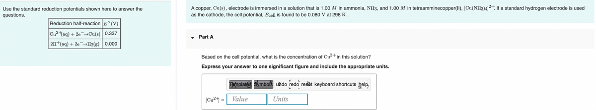 A copper, Cu(s), electrode is immersed in a solution that is 1.00 M in ammonia, NH3, and 1.00 M in tetraamminecopper(II), [Cu(NH3)4²+. If a standard hydrogen electrode is used
Use the standard reduction potentials shown here to answer the
questions.
as the cathode, the cell potential, Ecell is found to be 0.080 V at 298 K.
Reduction half-reaction E° (V)
Cu2(aq) + 2e¬Cu(s) 0.337
Part A
2H+(aq) + 20¬H2(g) 0.000
Based on the cell potential, what is the concentration of Cu2+in this solution?
Express your answer to one significant figure and include the appropriate units.
Templates Symbols uado redo reset keyboard shortcuts help
[Cu² = Value
Units
