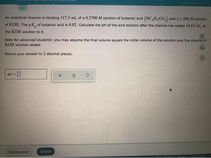 An analytical chemist is titrating 117.3 mL of a 0.2700 M solution of butanoic acid (HC,H,Co,) with a 1.200 M solution
of KOH. The p K, of butanoic acid is 4.82. Calculate the pH of the acid solution after the chemist has added 14.63 mL of
the KOH solution to it.
Note for advanced students: you may assume the final volume equals the initial volume of the solution plus the volume of
KOH solution added.
Round your answer to 2 decimal places.
pH =
Explanation
Check
