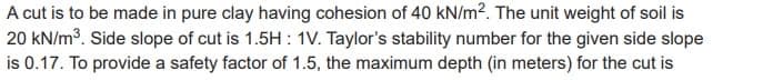 A cut is to be made in pure clay having cohesion of 40 kN/m². The unit weight of soil is
20 kN/m³. Side slope of cut is 1.5H: 1V. Taylor's stability number for the given side slope
is 0.17. To provide a safety factor of 1.5, the maximum depth (in meters) for the cut is