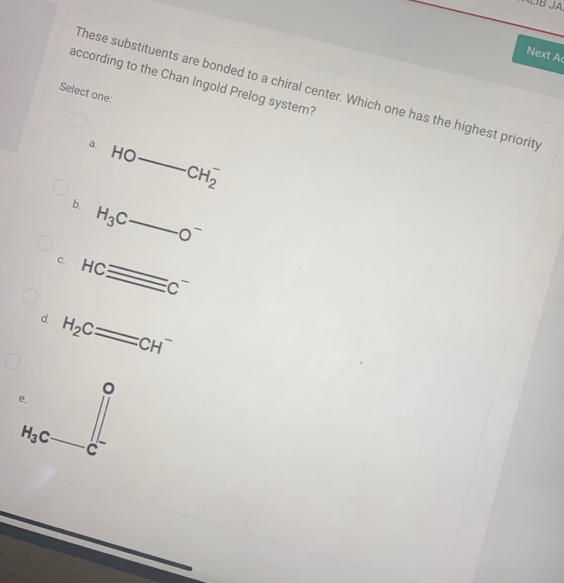 JA
Next Ac
These substituents are bonded to a chiral center. Which one has the highest priority
according to the Chan Ingold Prelog system?
Select one:
но— сн2
a.
b. H3C-
HC:
C.
d. H2C=CH
e.
H3C-
