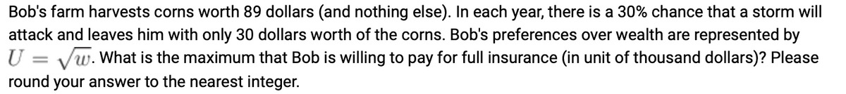 Bob's farm harvests corns worth 89 dollars (and nothing else). In each year, there is a 30% chance that a storm will
attack and leaves him with only 30 dollars worth of the corns. Bob's preferences over wealth are represented by
U = √w. What is the maximum that Bob is willing to pay for full insurance (in unit of thousand dollars)? Please
round your answer to the nearest integer.